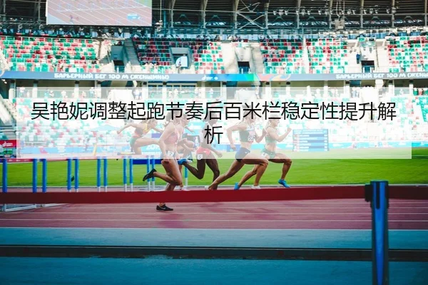 吴艳妮调整起跑节奏后百米栏稳定性提升解析