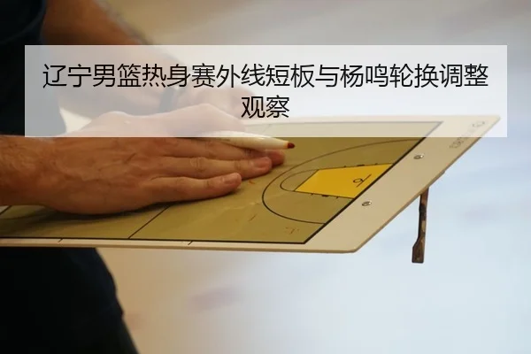 辽宁男篮热身赛外线短板与杨鸣轮换调整观察